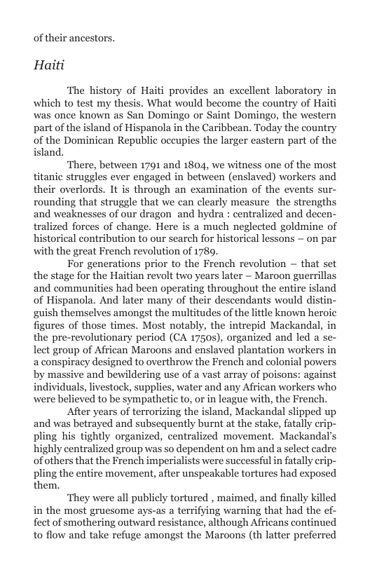 of their ancestors. Haiti  ‘The history of Haiti provides an excellent laboratory in which to test my thesis. What would become the country of Haiti was once known as San Domingo or Saint Domingo, the western part of the island of Hispanola in the Caribbean. Today the country of the Dominican Republic occupies the larger castern part of the island.  ‘There, between 1791 and 1804, we witness one of the most titanic struggles ever engaged in between (enslaved) workers and their overlords. It is through an examination of the events sur- rounding that struggle that we can clearly measure the strengths and weaknesses of our dragon and hydra : centralized and decen- tralized forces of change. Here is a much neglected goldmine of historical contribution to our search for historical lessons — on par with the great French revolution of 1789.  For generations prior to the French revolution — that set the stage for the Haitian revolt two years later ~ Maroon guerril and communities had been operating throughout the entire island of Hispanola. And later many of their descendants would distin- guish themselves amongst the multitudes of the little known heroic figures of those times. Most notably, the intrepid Mackandal, in the pre-revolutionary period (CA 1750s), organized and led a s lect group of African Maroons and enslaved plantation workers in a conspiracy designed to overthrow the French and colonial powers by massive and bewildering use of a vast array of poisons: against individuals, livestock, supplies, water and any African workers who were believed to be sympathetic to, or in league with, the French.  After years of terrorizing the island, Mackandal slipped up and was betrayed and subsequently burnt at the stake, fatally crip- pling his tightly organized, centralized movement. Mackandal’s highly centralized group was so dependent on hm and a select cadre of others that the French imperialists were successful in fatally crip- pling the entire movement, after unspeakable tortures had exposed them.  ‘They were all publicly tortured , maimed, and finally killed in the most gruesome ays-as a terrifying warning that had the e fect of smothering outward resistance, although Africans continued to flow and take refuge amongst the Maroons (th latter preferred  